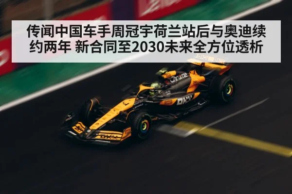 传闻中国车手周冠宇荷兰站后与奥迪续约两年 新合同至2030未来全方位透析