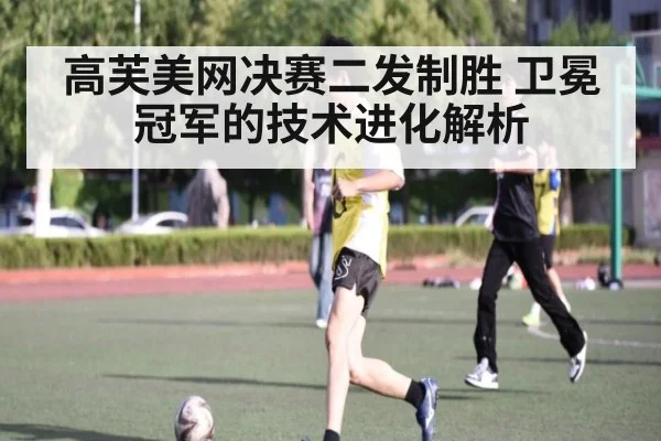 高芙美网决赛二发制胜 卫冕冠军的技术进化解析