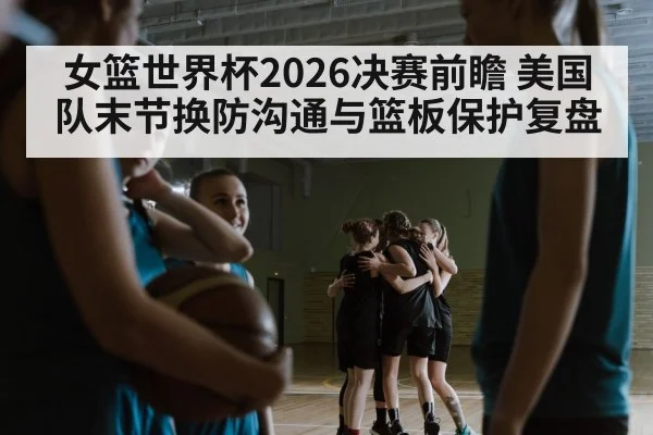 女篮世界杯2026决赛前瞻 美国队末节换防沟通与篮板保护复盘