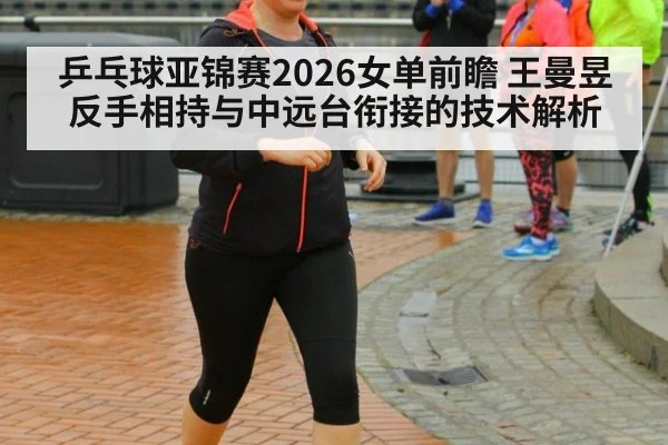 乒乓球亚锦赛2026女单前瞻 王曼昱反手相持与中远台衔接的技术解析